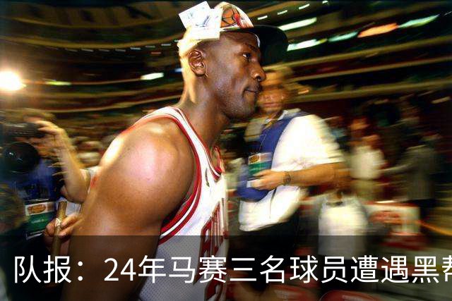 队报：24年马赛三名球员遭遇黑帮袭击，后经查明袭击者认错了人